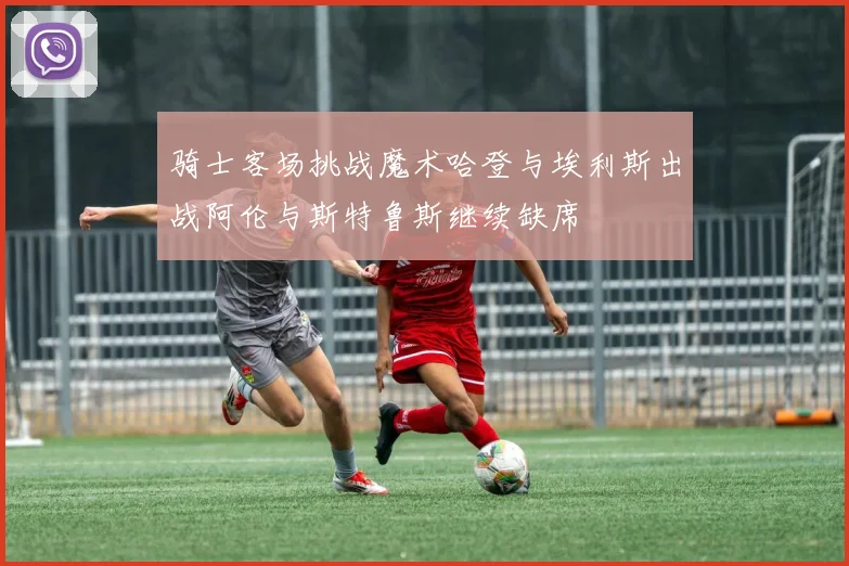 骑士客场挑战魔术哈登与埃利斯出战阿伦与斯特鲁斯继续缺席