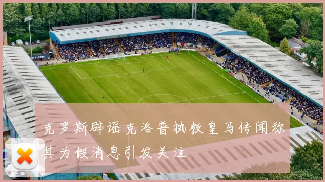 克罗斯辟谣克洛普执教皇马传闻称其为假消息引发关注