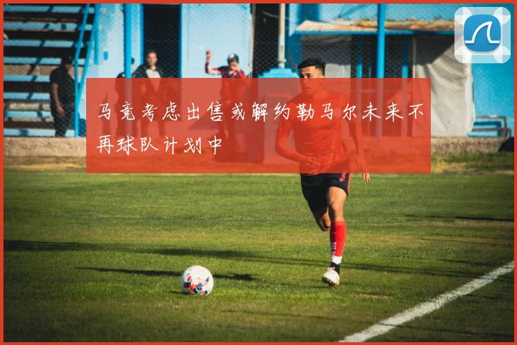 马竞考虑出售或解约勒马尔未来不再球队计划中