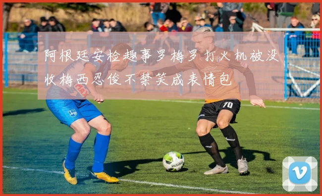 阿根廷安检趣事罗梅罗打火机被没收梅西忍俊不禁笑成表情包