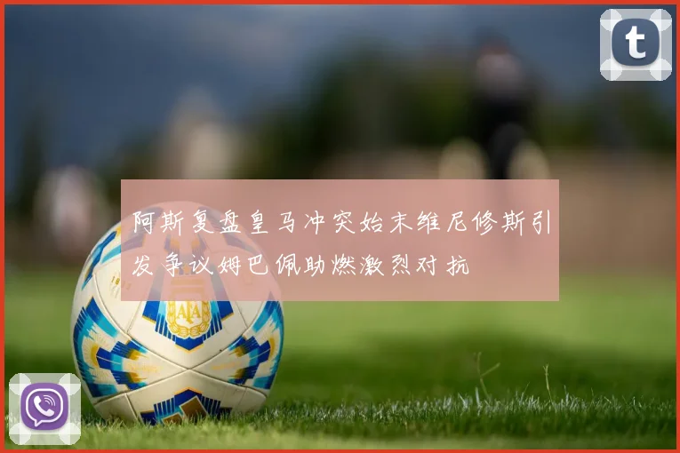 阿斯复盘皇马冲突始末维尼修斯引发争议姆巴佩助燃激烈对抗