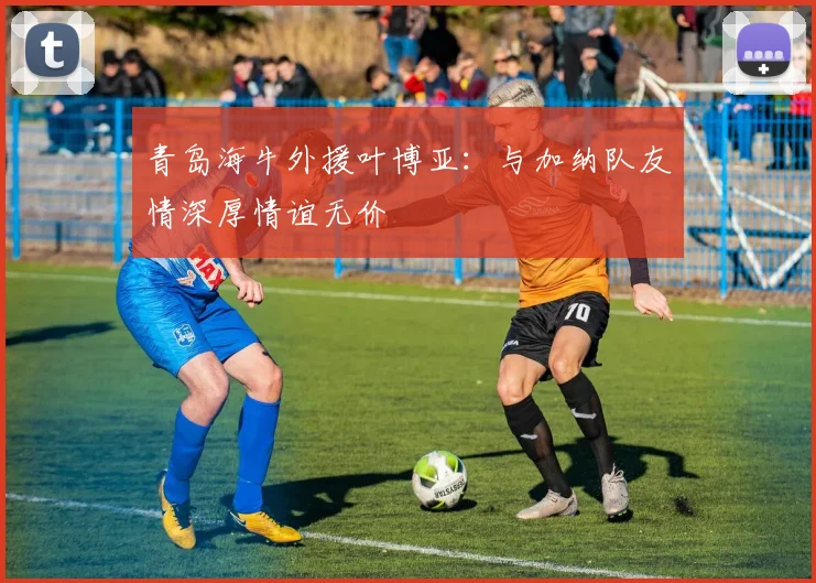 青岛海牛外援叶博亚：与加纳队友情深厚情谊无价