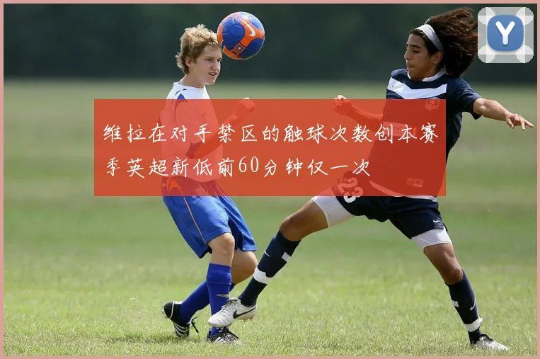 维拉在对手禁区的触球次数创本赛季英超新低前60分钟仅一次