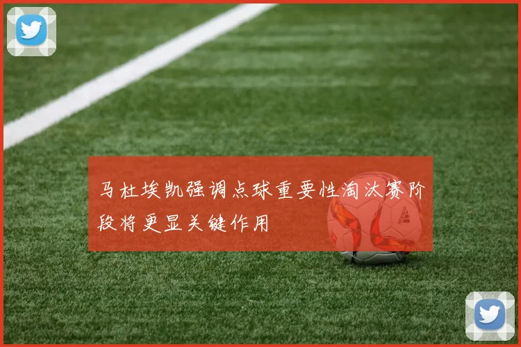 马杜埃凯强调点球重要性淘汰赛阶段将更显关键作用