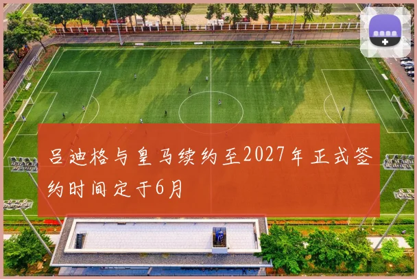 吕迪格与皇马续约至2027年正式签约时间定于6月