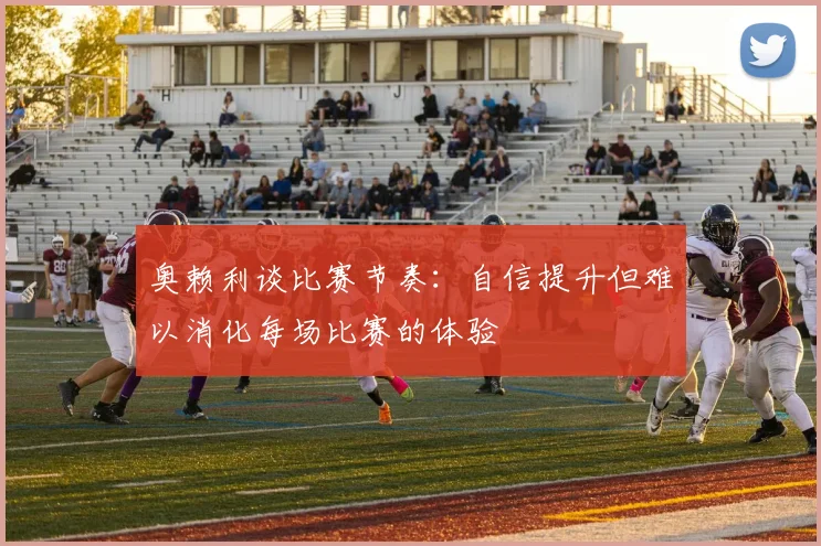 奥赖利谈比赛节奏：自信提升但难以消化每场比赛的体验