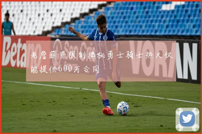 老詹薪资限制揭秘勇士骑士热火仅能提供600万合同