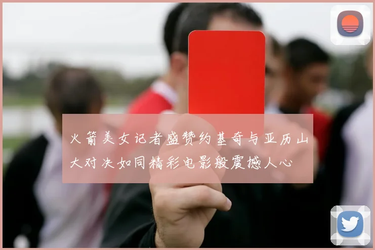 火箭美女记者盛赞约基奇与亚历山大对决如同精彩电影般震撼人心