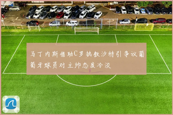 马丁内斯借助C罗执教沙特引争议葡萄牙球员对主帅态度冷淡