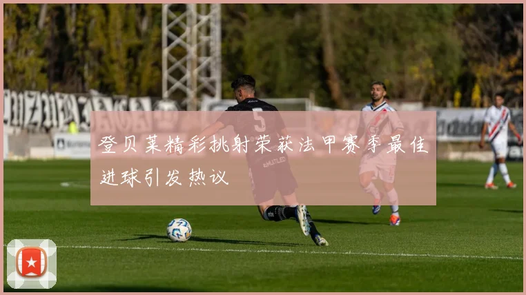 登贝莱精彩挑射荣获法甲赛季最佳进球引发热议