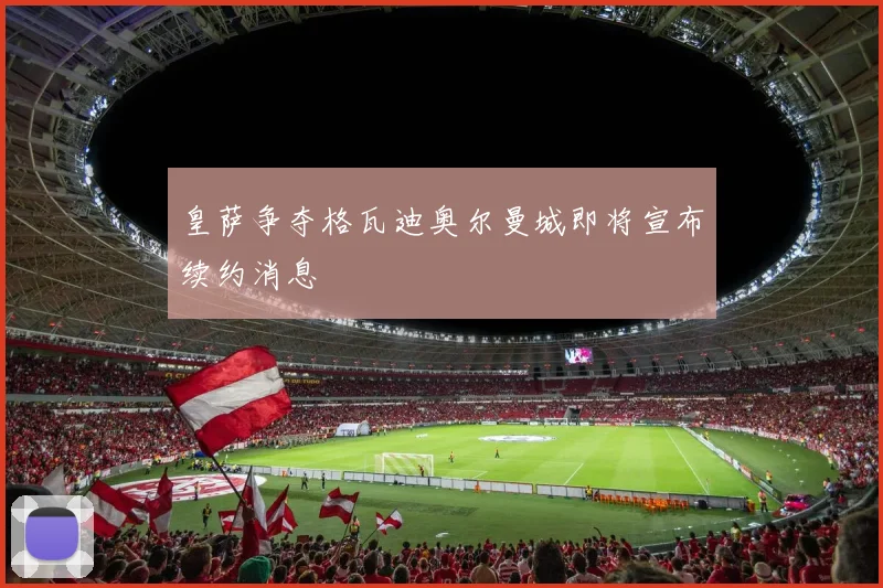皇萨争夺格瓦迪奥尔曼城即将宣布续约消息