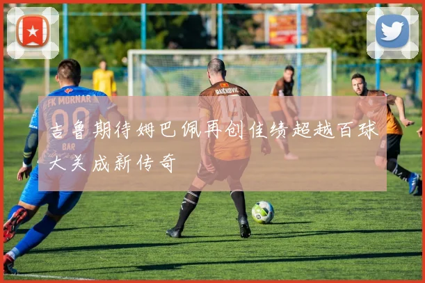吉鲁期待姆巴佩再创佳绩超越百球大关成新传奇