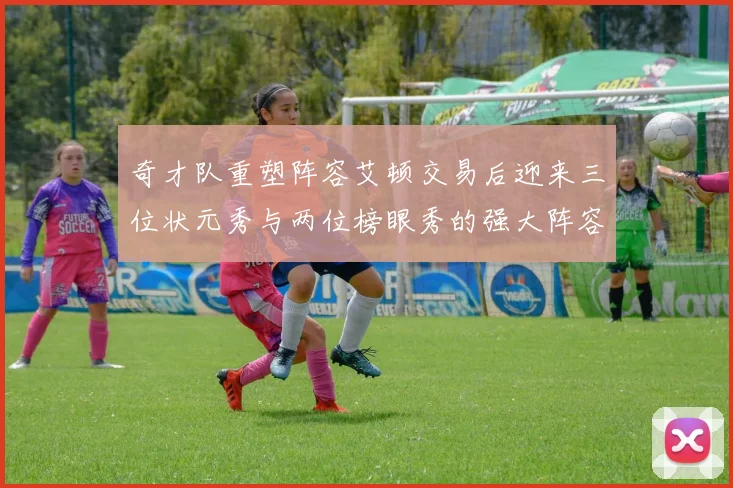 奇才队重塑阵容艾顿交易后迎来三位状元秀与两位榜眼秀的强大阵容