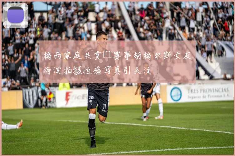 梅西家庭共赏F1赛事胡梅尔斯女友海滨拍摄性感写真引关注
