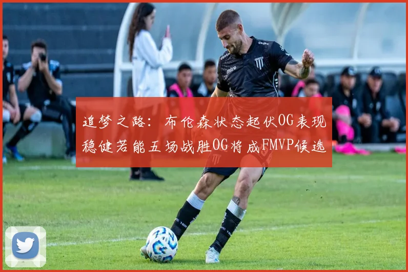 追梦之路：布伦森状态起伏OG表现稳健若能五场战胜OG将成FMVP候选